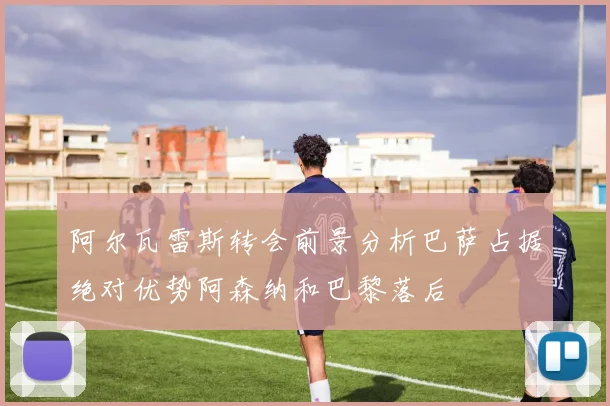 阿尔瓦雷斯转会前景分析巴萨占据绝对优势阿森纳和巴黎落后