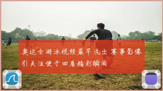 奥运会游泳视频最早流出 赛事影像引关注便于回看精彩瞬间