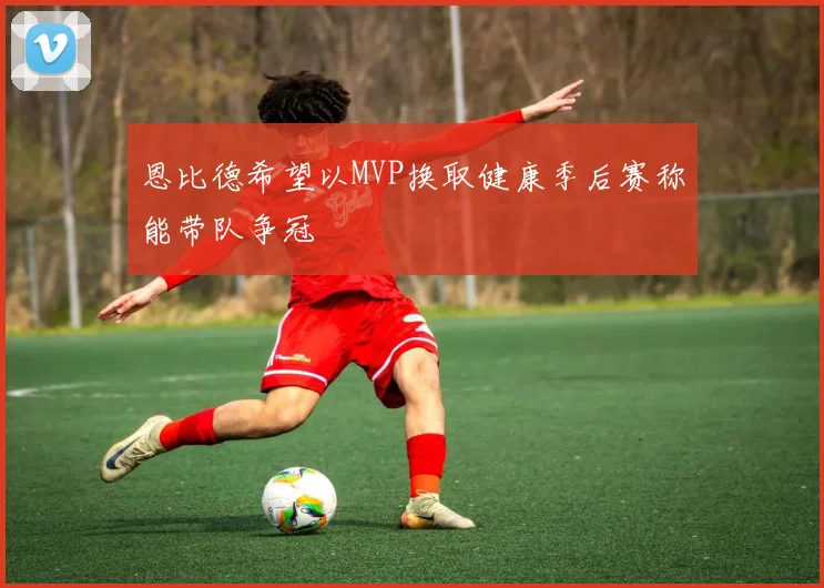 恩比德希望以MVP换取健康季后赛称能带队争冠