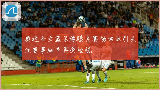 奥运会女篮录像曝光赛场回放引关注赛事细节再受检视