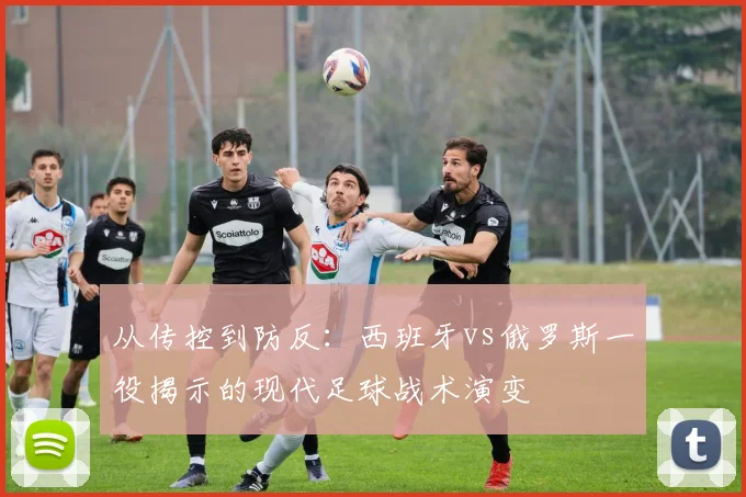 从传控到防反：西班牙vs俄罗斯一役揭示的现代足球战术演变