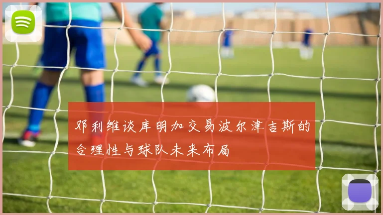 邓利维谈库明加交易波尔津吉斯的合理性与球队未来布局