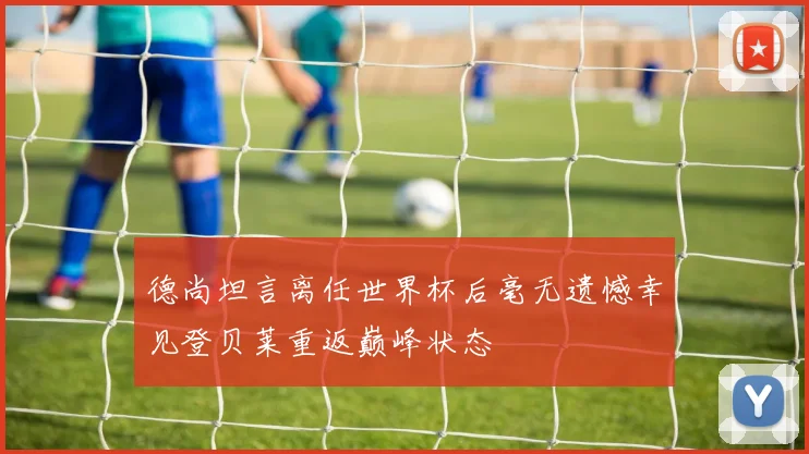 德尚坦言离任世界杯后毫无遗憾幸见登贝莱重返巅峰状态