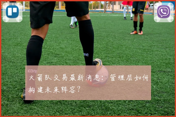 火箭队交易最新消息：管理层如何构建未来阵容？