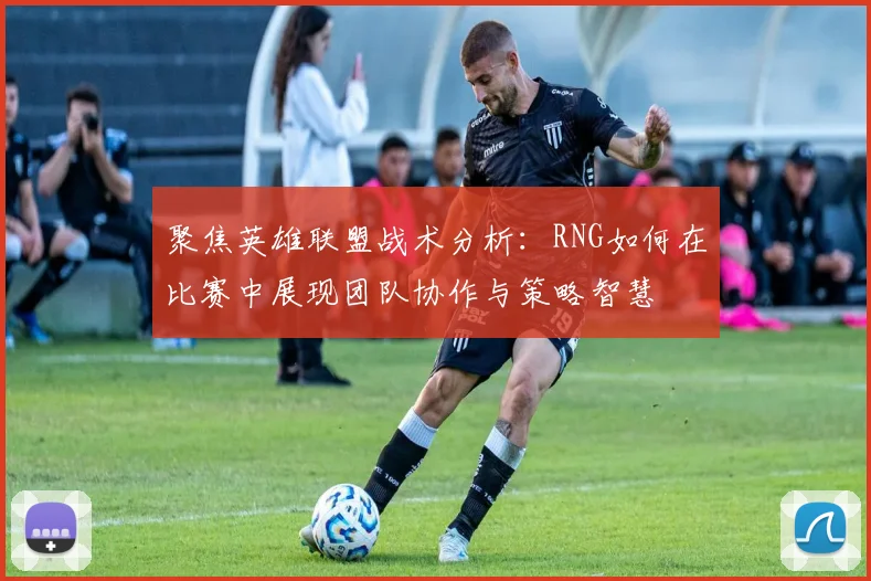 聚焦英雄联盟战术分析：RNG如何在比赛中展现团队协作与策略智慧