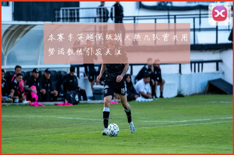本赛季英超保级战火热几队曾共用努诺教练引发关注