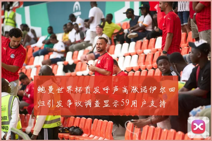 鲍曼世界杯首发呼声高涨诺伊尔回归引发争议调查显示59用户支持