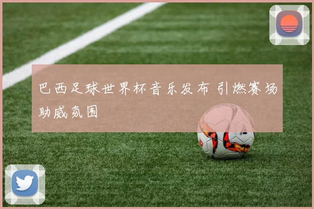 巴西足球世界杯音乐发布 引燃赛场助威氛围