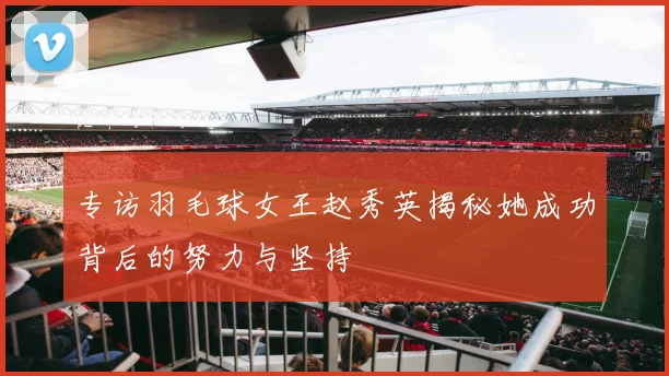 专访羽毛球女王赵秀英揭秘她成功背后的努力与坚持