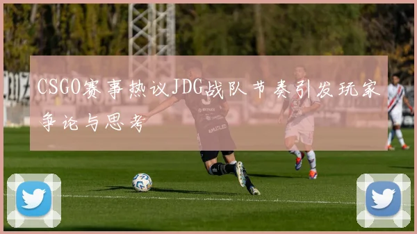 CSGO赛事热议JDG战队节奏引发玩家争论与思考