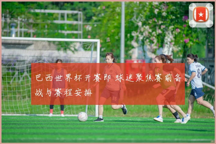 巴西世界杯开赛即 球迷聚焦赛前备战与赛程安排