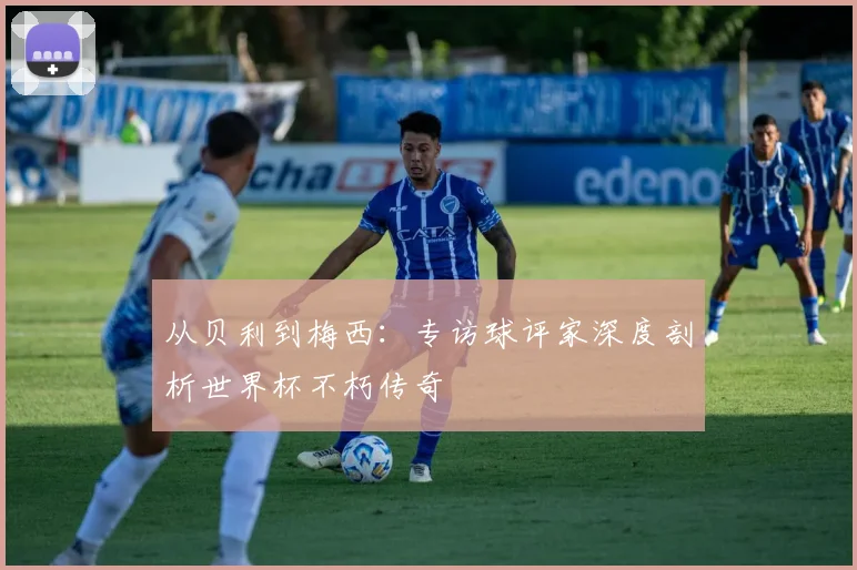 从贝利到梅西：专访球评家深度剖析世界杯不朽传奇