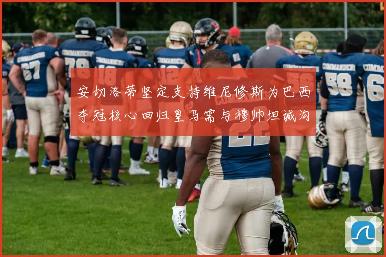 安切洛蒂坚定支持维尼修斯为巴西夺冠核心回归皇马需与穆帅坦诚沟通