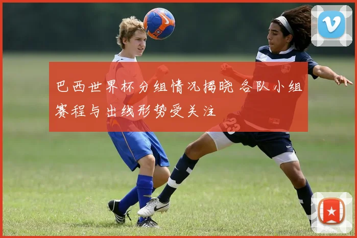 巴西世界杯分组情况揭晓 各队小组赛程与出线形势受关注